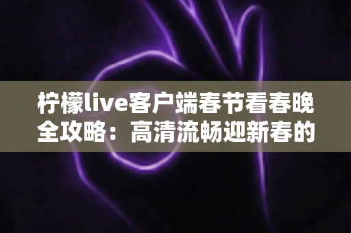 柠檬live客户端春节看春晚全攻略：高清流畅迎新春的必备观赛神器