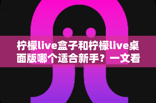 柠檬live盒子和柠檬live桌面版哪个适合新手？一文看懂两者差异，帮你选出最佳起点