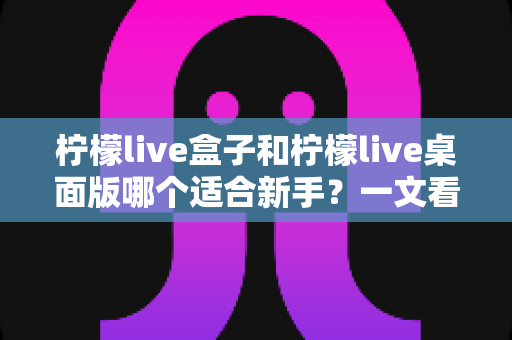 柠檬live盒子和柠檬live桌面版哪个适合新手？一文看懂两者差异，帮你选出最佳起点