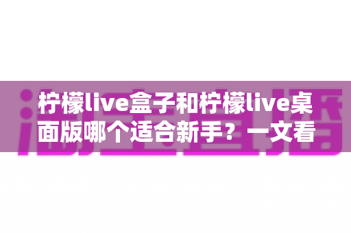 柠檬live盒子和柠檬live桌面版哪个适合新手？一文看懂两者差异，帮你选出最佳起点