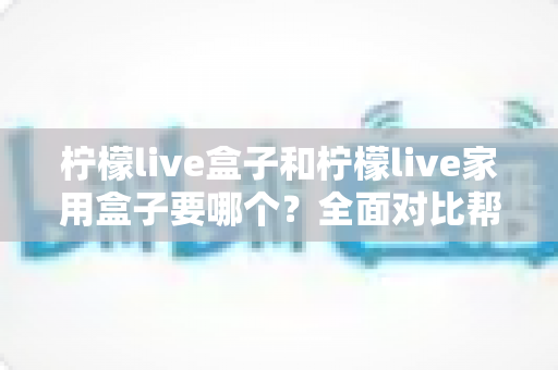柠檬live盒子和柠檬live家用盒子要哪个？全面对比帮你做出正确选择
