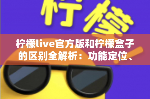 柠檬live官方版和柠檬盒子的区别全解析：功能定位、下载渠道与使用体验一文读懂