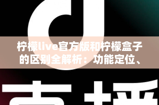 柠檬live官方版和柠檬盒子的区别全解析：功能定位、下载渠道与使用体验一文读懂