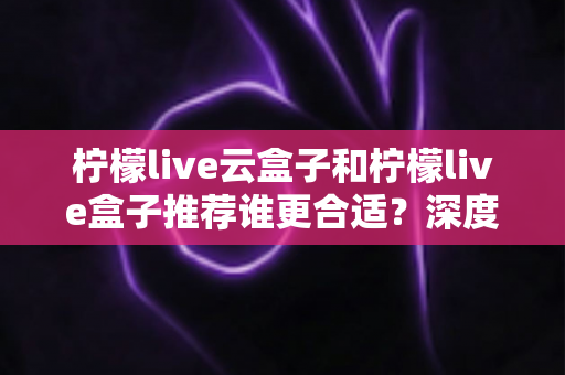 柠檬live云盒子和柠檬live盒子推荐谁更合适?深度对比帮你选对不踩坑 柠檬live云盒子和柠檬live盒子推荐谁更合适?深度对比帮你选对不踩坑