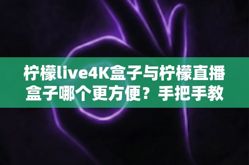 柠檬live4K盒子与柠檬直播盒子哪个更方便?手把手教你选对电视盒子 柠檬live4K盒子与柠檬直播盒子哪个更方便?手把手教你选对电视盒子