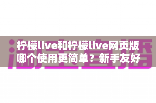 柠檬live和柠檬live网页版哪个使用更简单?新手友好度全面对比与使用指南 柠檬live和柠檬live网页版哪个使用更简单?新手友好度全面对比与使用指南