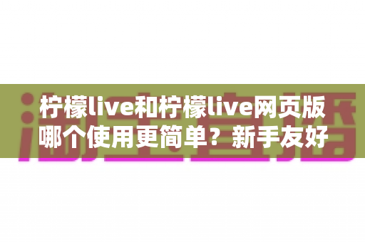 柠檬live和柠檬live网页版哪个使用更简单?新手友好度全面对比与使用指南 柠檬live和柠檬live网页版哪个使用更简单?新手友好度全面对比与使用指南