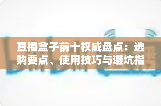 直播盒子前十权威盘点:选购要点、使用技巧与避坑指南全覆盖 直播盒子前十权威盘点:选购要点、使用技巧与避坑指南全覆盖