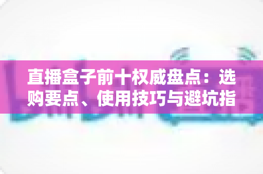 直播盒子前十权威盘点：选购要点、使用技巧与避坑指南全覆盖