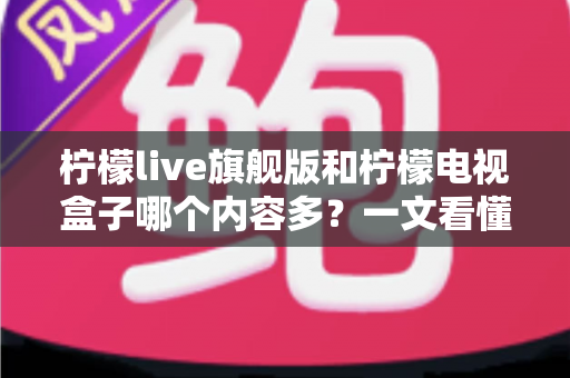 柠檬live旗舰版和柠檬电视盒子哪个内容多？一文看懂两者内容量差异与选购指南