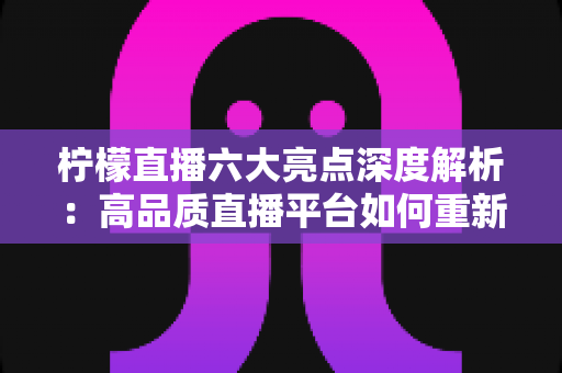 柠檬直播六大亮点深度解析：高品质直播平台如何重新定义你的娱乐体验