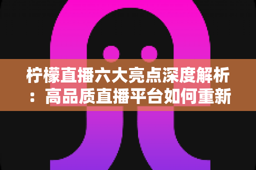 柠檬直播六大亮点深度解析：高品质直播平台如何重新定义你的娱乐体验