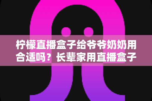 柠檬直播盒子给爷爷奶奶用合适吗?长辈家用直播盒子选购与使用全攻略 柠檬直播盒子给爷爷奶奶用合适吗?长辈家用直播盒子选购与使用全攻略