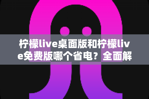 柠檬live桌面版和柠檬live免费版哪个省电?全面解析功耗差异与实用省电指南 柠檬live桌面版和柠檬live免费版哪个省电?全面解析功耗差异与实用省电指南