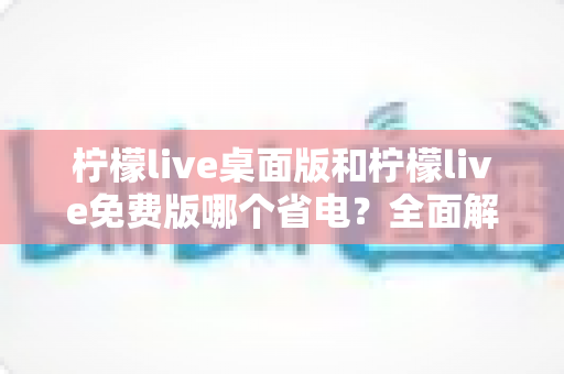 柠檬live桌面版和柠檬live免费版哪个省电？全面解析功耗差异与实用省电指南