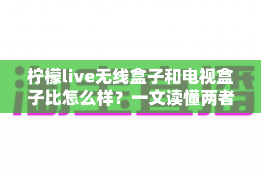 柠檬live无线盒子和电视盒子比怎么样?一文读懂两者差异与选购指南 柠檬live无线盒子和电视盒子比怎么样?一文读懂两者差异与选购指南