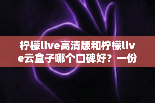 柠檬live高清版和柠檬live云盒子哪个口碑好？一份讲清楚的双版本对比评测与选择指南