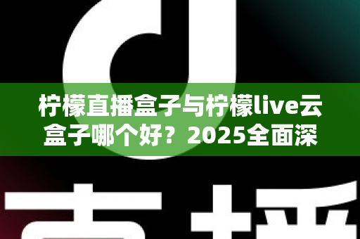 柠檬直播盒子与柠檬live云盒子哪个好？2025全面深度对比评测，帮你选对不踩坑