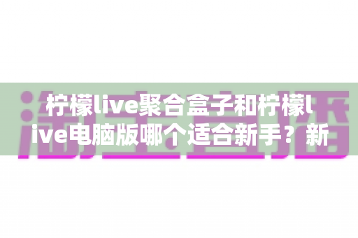 柠檬live聚合盒子和柠檬live电脑版哪个适合新手?新手选型一站式实用指南 柠檬live聚合盒子和柠檬live电脑版哪个适合新手?新手选型一站式实用指南