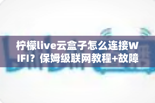 柠檬live云盒子怎么连接WIFI？保姆级联网教程+故障排查全攻略，新手三分钟轻松搞定