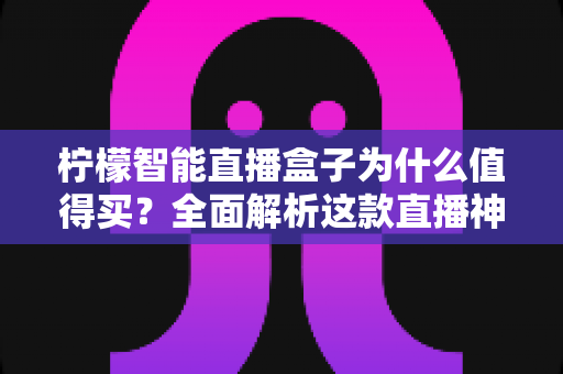 柠檬智能直播盒子为什么值得买？全面解析这款直播神器的核心价值与选购指南