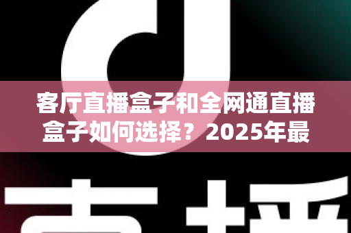 客厅直播盒子和全网通直播盒子如何选择?2025年最新选购指南与避坑经验分享 客厅直播盒子和全网通直播盒子如何选择?2025年最新选购指南与避坑经验分享