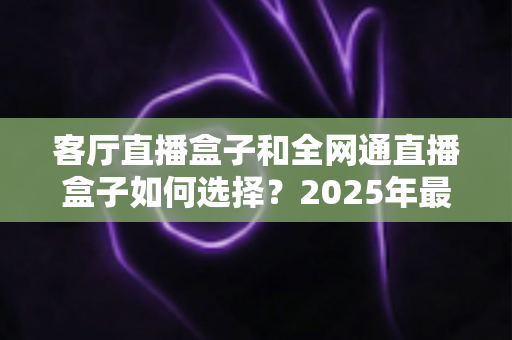 客厅直播盒子和全网通直播盒子如何选择?2025年最新选购指南与避坑经验分享 客厅直播盒子和全网通直播盒子如何选择?2025年最新选购指南与避坑经验分享