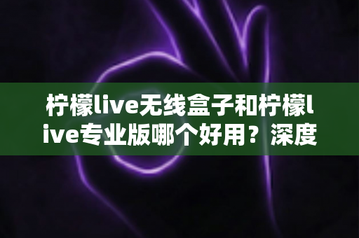 柠檬live无线盒子和柠檬live专业版哪个好用?深度对比评测帮你选对直播工具 柠檬live无线盒子和柠檬live专业版哪个好用?深度对比评测帮你选对直播工具