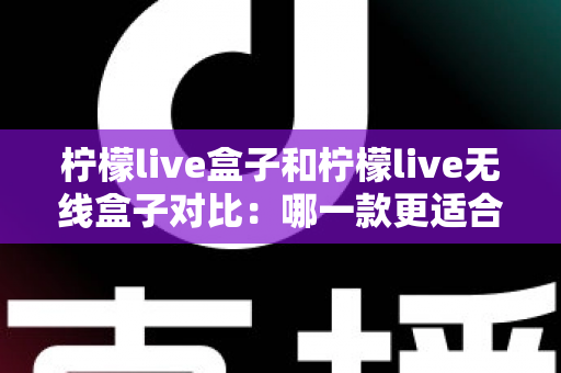 柠檬live盒子和柠檬live无线盒子对比：哪一款更适合你的家庭娱乐需求？全面选购指南