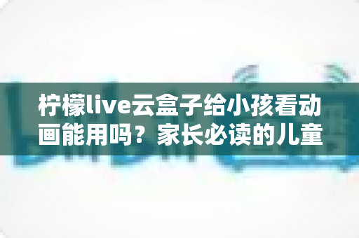 柠檬live云盒子给小孩看动画能用吗？家长必读的儿童观看安全性全面解析指南
