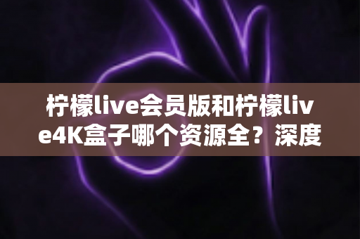 柠檬live会员版和柠檬live4K盒子哪个资源全?深度对比帮你选对观影方案 柠檬live会员版和柠檬live4K盒子哪个资源全?深度对比帮你选对观影方案