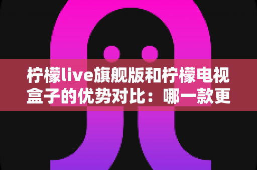 柠檬live旗舰版和柠檬电视盒子的优势对比：哪一款更适合您的家庭娱乐需求？全面解析帮您轻松选对产品