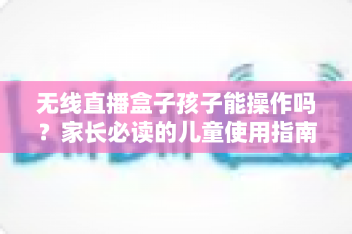 无线直播盒子孩子能操作吗？家长必读的儿童使用指南与安全建议