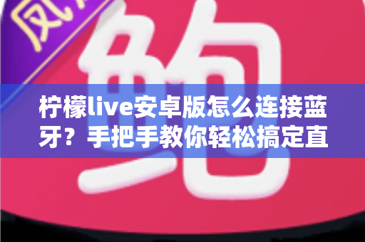 柠檬live安卓版怎么连接蓝牙？手把手教你轻松搞定直播设备配对全攻略