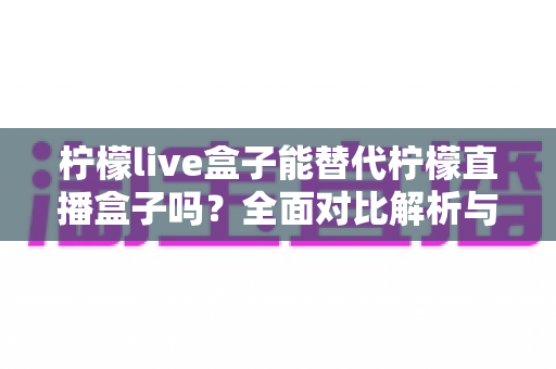 柠檬live盒子能替代柠檬直播盒子吗？全面对比解析与选购指南