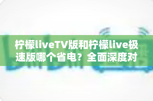 柠檬liveTV版和柠檬live极速版哪个省电?全面深度对比分析与实用省电指南 柠檬liveTV版和柠檬live极速版哪个省电?全面深度对比分析与实用省电指南