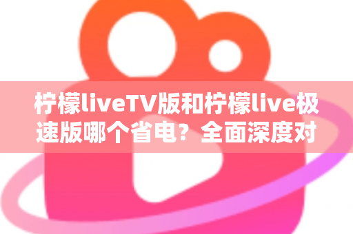 柠檬liveTV版和柠檬live极速版哪个省电？全面深度对比分析与实用省电指南