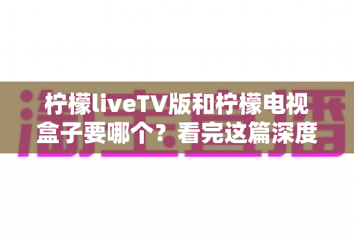 柠檬liveTV版和柠檬电视盒子要哪个?看完这篇深度对比,选对不花冤枉钱 柠檬liveTV版和柠檬电视盒子要哪个?看完这篇深度对比,选对不花冤枉钱