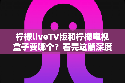 柠檬liveTV版和柠檬电视盒子要哪个？看完这篇深度对比，选对不花冤枉钱