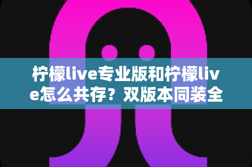 柠檬live专业版和柠檬live怎么共存？双版本同装全攻略与实用指南