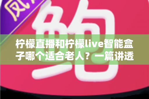 柠檬直播和柠檬live智能盒子哪个适合老人？一篇讲透的保姆级选购对比指南