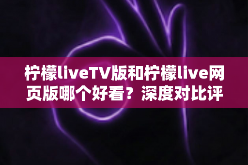 柠檬liveTV版和柠檬live网页版哪个好看？深度对比评测助你找到最佳观影方案