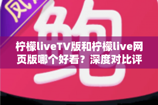 柠檬liveTV版和柠檬live网页版哪个好看？深度对比评测助你找到最佳观影方案