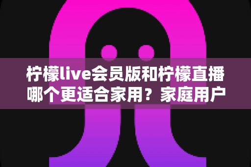柠檬live会员版和柠檬直播哪个更适合家用?家庭用户深度对比测评与选购指南 柠檬live会员版和柠檬直播哪个更适合家用?家庭用户深度对比测评与选购指南