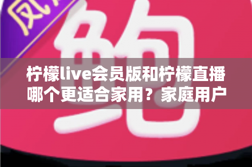 柠檬live会员版和柠檬直播哪个更适合家用？家庭用户深度对比测评与选购指南