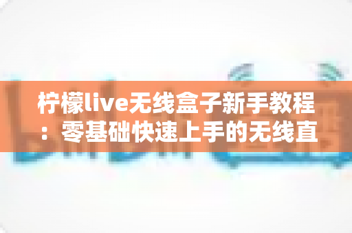 柠檬live无线盒子新手教程:零基础快速上手的无线直播设备完全指南 柠檬live无线盒子新手教程:零基础快速上手的无线直播设备完全指南