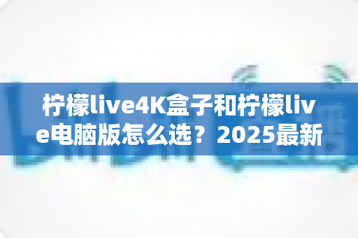 柠檬live4K盒子和柠檬live电脑版怎么选？2025最新选购指南帮你一次搞懂
