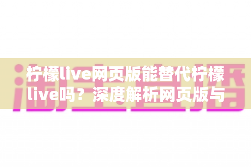 柠檬live网页版能替代柠檬live吗？深度解析网页版与客户端的核心差异，助你选出最佳观看方案