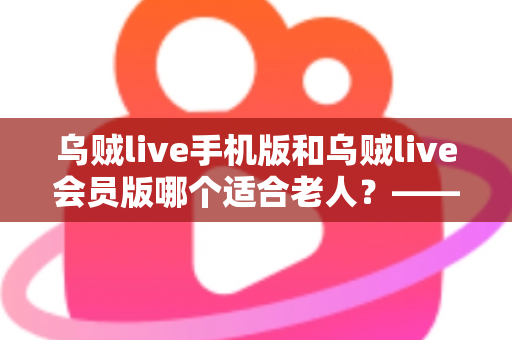 乌贼live手机版和乌贼live会员版哪个适合老人？——中老年用户版本选择全攻略与使用避坑指南
