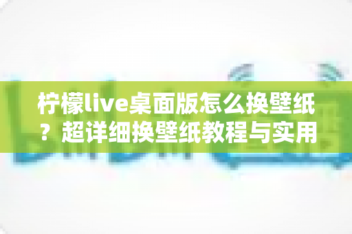 柠檬live桌面版怎么换壁纸?超详细换壁纸教程与实用技巧全攻略 柠檬live桌面版怎么换壁纸?超详细换壁纸教程与实用技巧全攻略